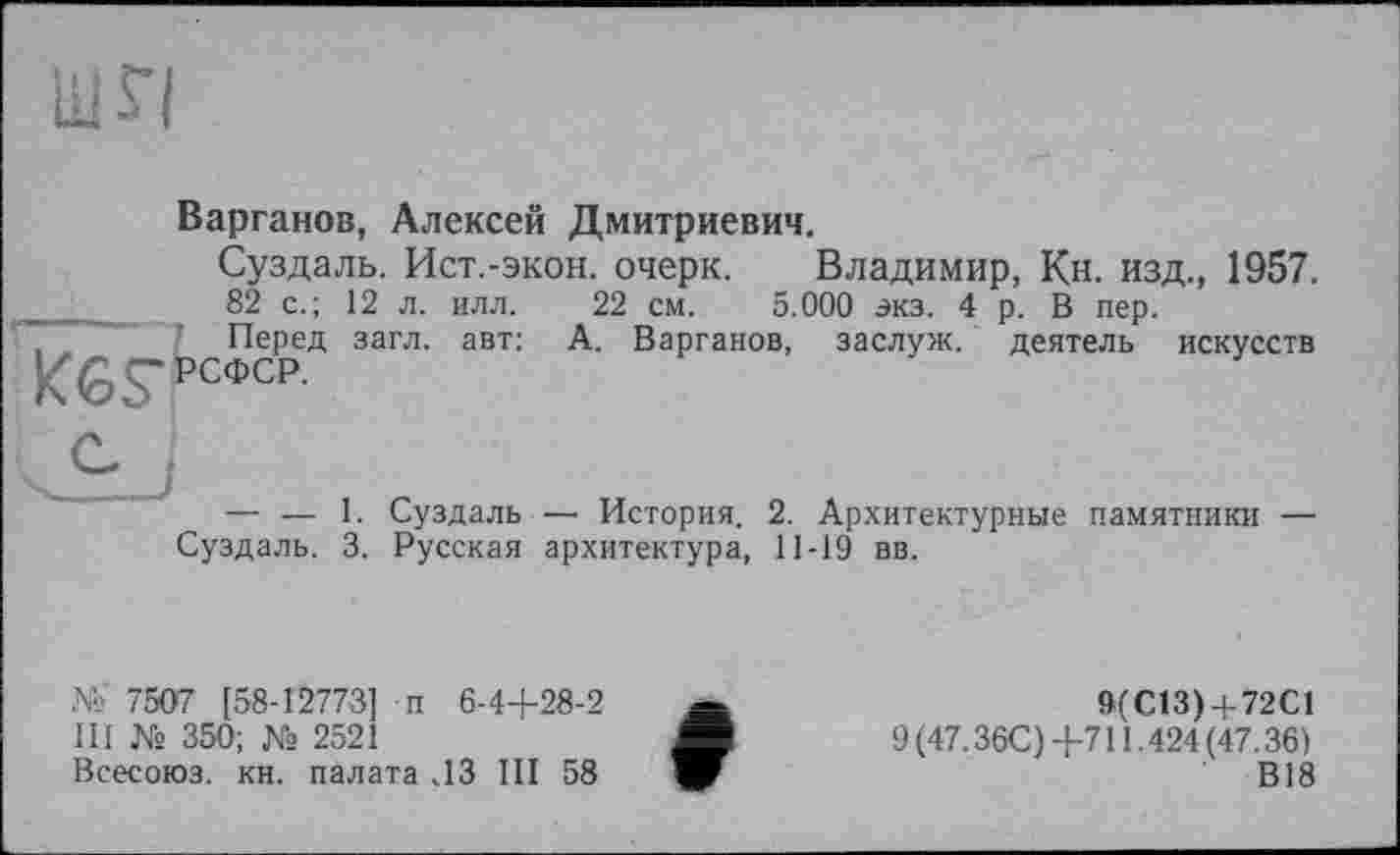 ﻿Ш$ї
Варганов, Алексей Дмитриевич.
Суздаль. Ист.-экон, очерк. Владимир, Кн. изд., 1957.
82 с.; 12 л. илл. 22 см. 5.000 экз. 4 р. В пер.
Перед загл. авт: А. Варганов, заслуж. деятель искусств
K6S-РСФСР.

— — 1. Суздаль—■ История. 2. Архитектурные памятники — Суздаль. 3. Русская архитектура, 11-19 вв.
№ 7507 [58-12773] п 6-4+28-2 III № 350; № 2521
Всесоюз. кн. палата ЛЗ III 58
9ГС13) + 72С1
9 (47.36С)+711.424 (47.36)
В18